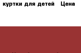 куртки для детей › Цена ­ 500 - Челябинская обл., Коркино г. Одежда, обувь и аксессуары » Женская одежда и обувь   . Челябинская обл.,Коркино г.